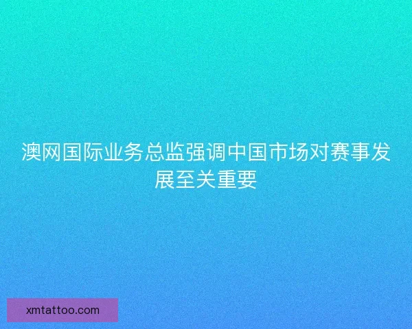 澳网国际业务总监强调中国市场对赛事发展至关重要