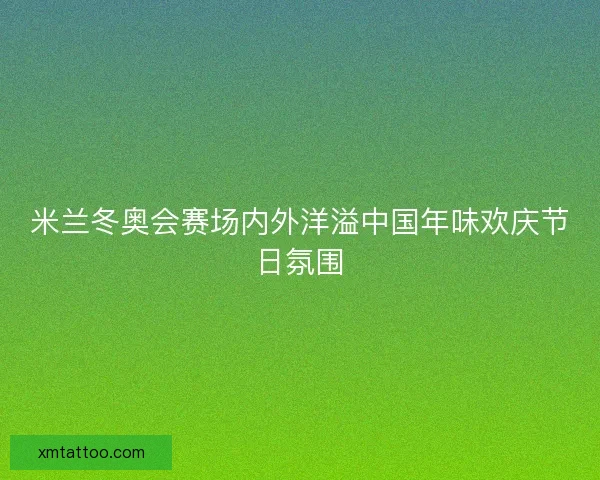米兰冬奥会赛场内外洋溢中国年味欢庆节日氛围